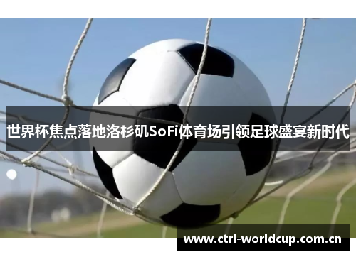 世界杯焦点落地洛杉矶SoFi体育场引领足球盛宴新时代 世界杯焦点落地洛杉矶SoFi体育场引领足球盛宴新时代